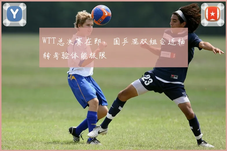 WTT总决赛在即,国乒混双组合连轴转考验体能极限