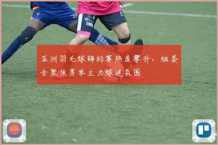亚洲羽毛球锦标赛热度攀升,组委会聚焦男单主力球迷氛围