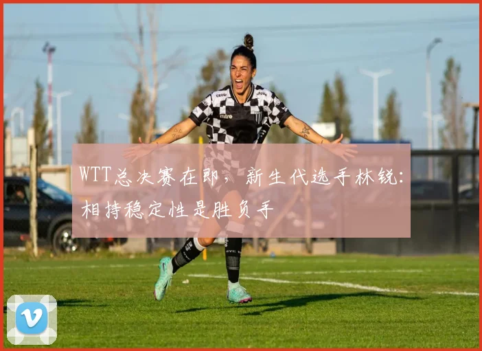 WTT总决赛在即，新生代选手林锐：相持稳定性是胜负手