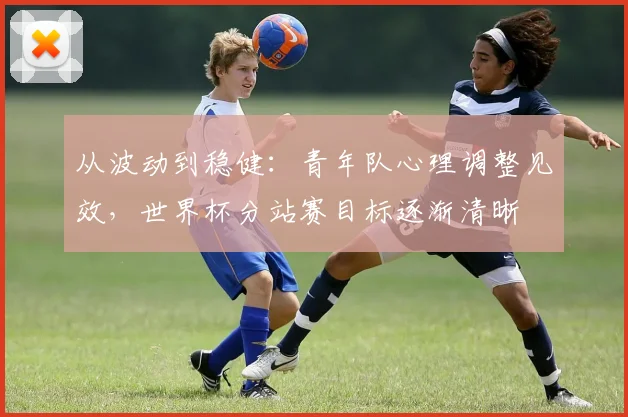从波动到稳健:青年队心理调整见效,世界杯分站赛目标逐渐清晰