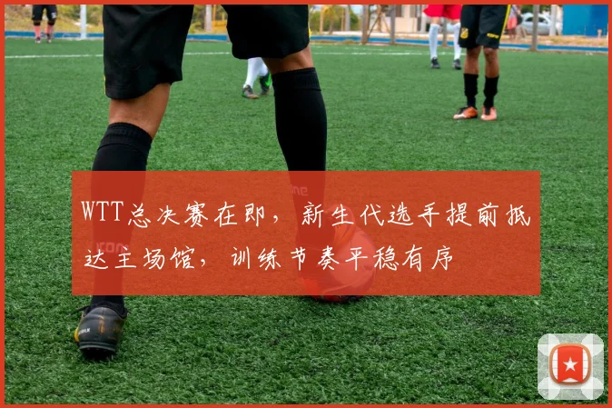 WTT总决赛在即,新生代选手提前抵达主场馆,训练节奏平稳有序