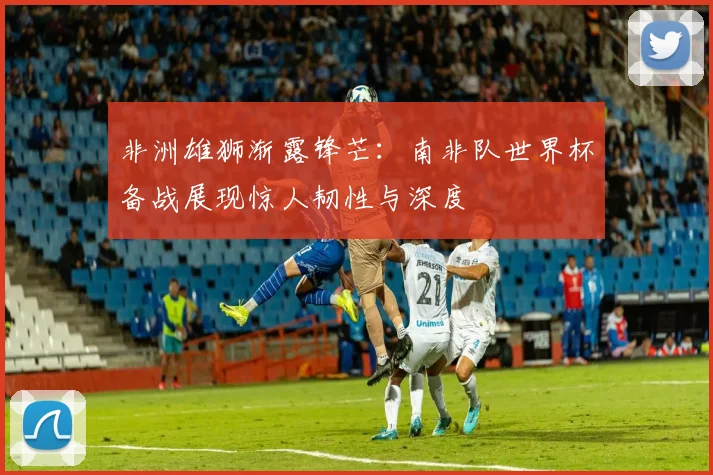 非洲雄狮渐露锋芒：南非队世界杯备战展现惊人韧性与深度
