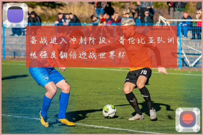 备战进入冲刺阶段,哥伦比亚队训练强度翻倍迎战世界杯