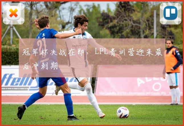 冠军杯决战在即,LPL青训营迎来最后冲刺期