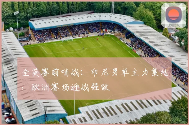 全英赛前哨战:印尼男单主力集结,欧洲赛场迎战强敌