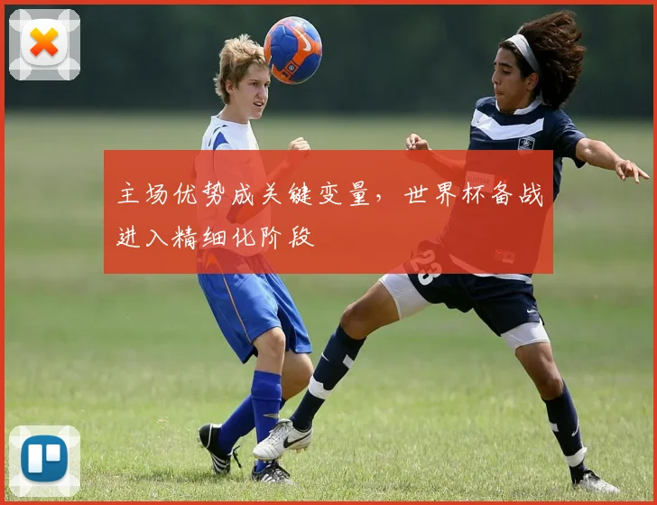 主场优势成关键变量,世界杯备战进入精细化阶段