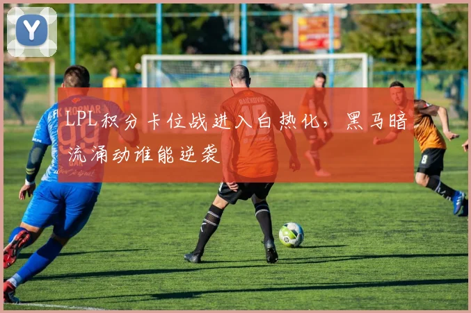 LPL积分卡位战进入白热化,黑马暗流涌动谁能逆袭