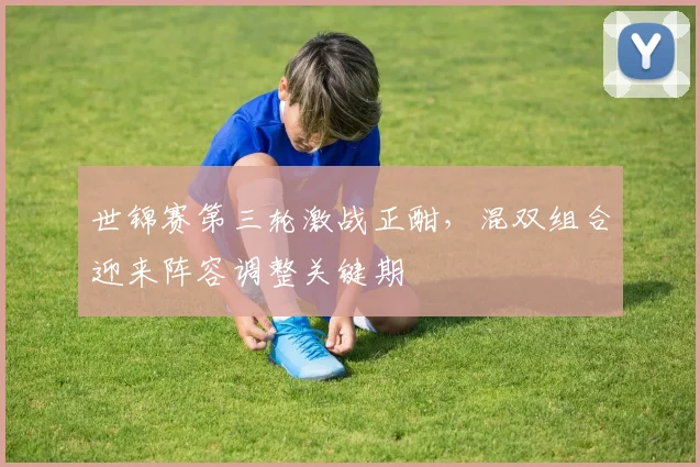 世锦赛第三轮激战正酣,混双组合迎来阵容调整关键期