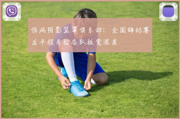伤病阴影笼罩俱乐部:全国锦标赛后半程考验各队板凳深度