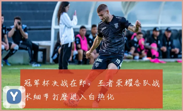 冠军杯决战在即,王者荣耀各队战术细节打磨进入白热化