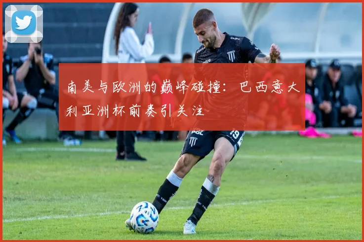 南美与欧洲的巅峰碰撞:巴西意大利亚洲杯前奏引关注