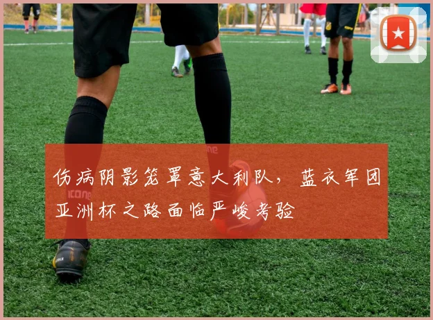 伤病阴影笼罩意大利队,蓝衣军团亚洲杯之路面临严峻考验