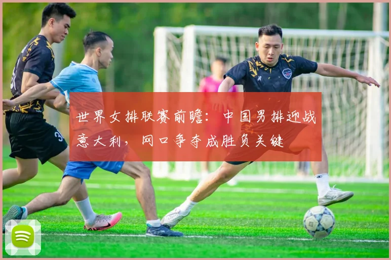 世界女排联赛前瞻:中国男排迎战意大利,网口争夺成胜负关键