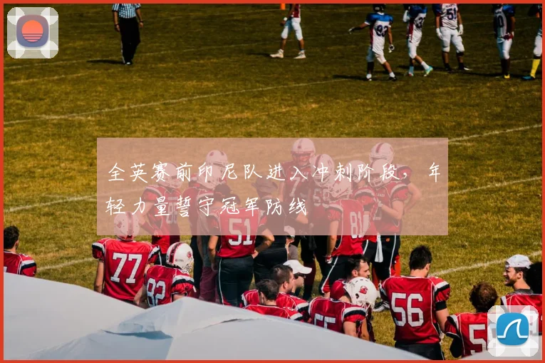 全英赛前印尼队进入冲刺阶段,年轻力量誓守冠军防线