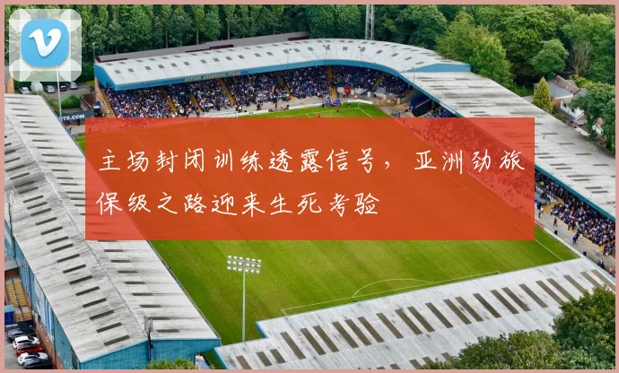 主场封闭训练透露信号,亚洲劲旅保级之路迎来生死考验