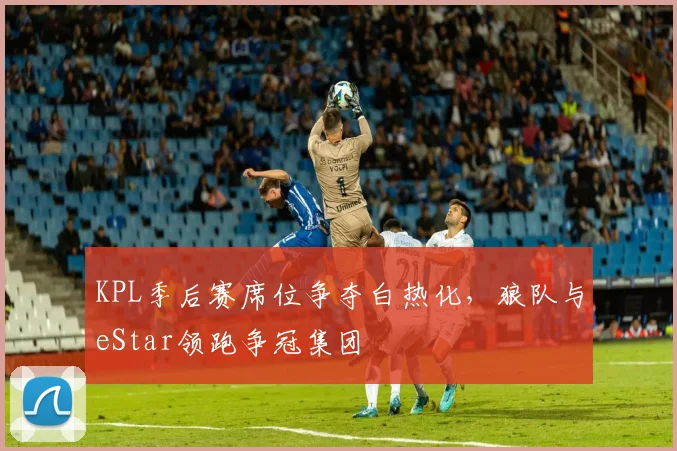 KPL季后赛席位争夺白热化,狼队与eStar领跑争冠集团
