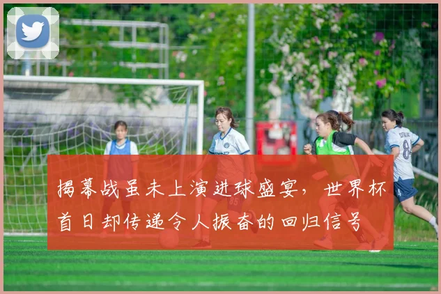 揭幕战虽未上演进球盛宴,世界杯首日却传递令人振奋的回归信号