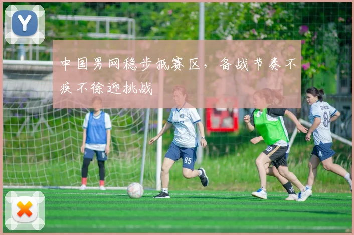 中国男网稳步抵赛区，备战节奏不疾不徐迎挑战