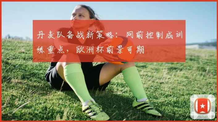 丹麦队备战新策略：网前控制成训练重点，欧洲杯前景可期