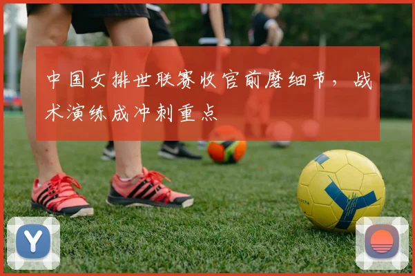 中国女排世联赛收官前磨细节，战术演练成冲刺重点
