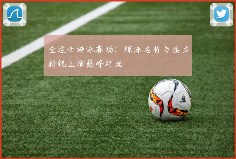 全运会游泳赛场:蝶泳名将与接力新锐上演巅峰对话