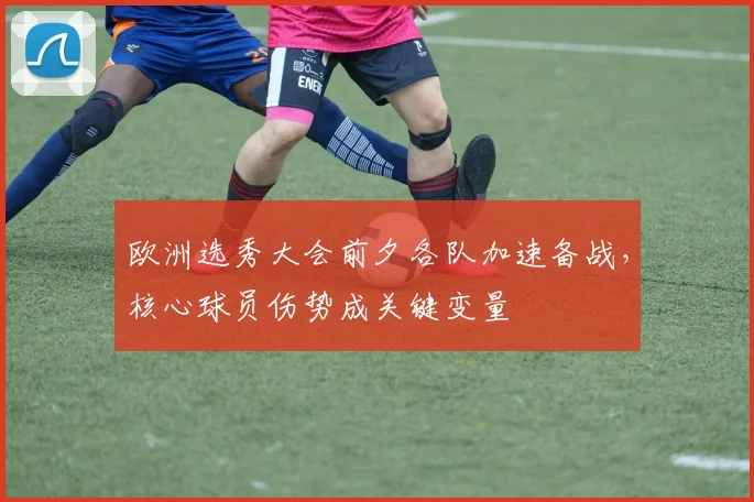欧洲选秀大会前夕各队加速备战,核心球员伤势成关键变量