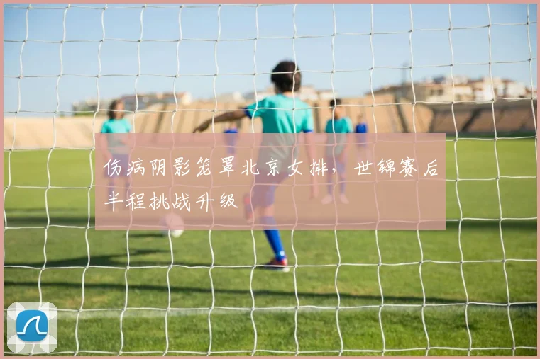 伤病阴影笼罩北京女排,世锦赛后半程挑战升级