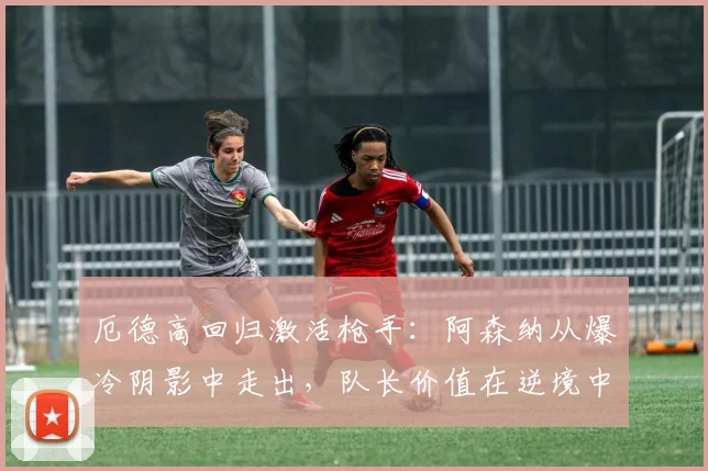 厄德高回归激活枪手:阿森纳从爆冷阴影中走出,队长价值在逆境中凸显