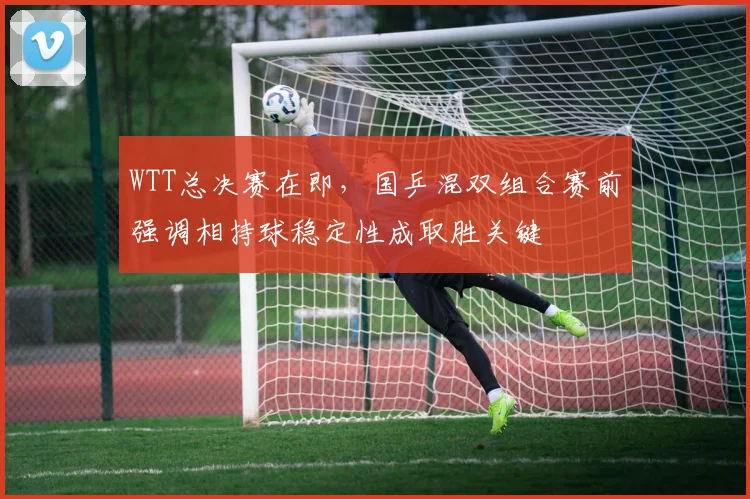 WTT总决赛在即,国乒混双组合赛前强调相持球稳定性成取胜关键