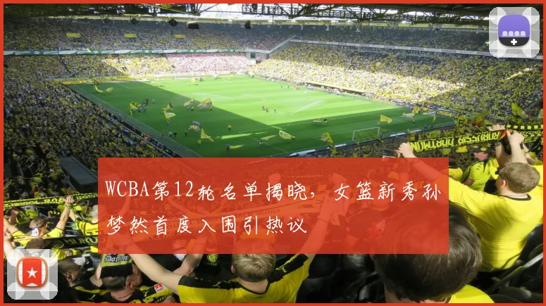 WCBA第12轮名单揭晓,女篮新秀孙梦然首度入围引热议
