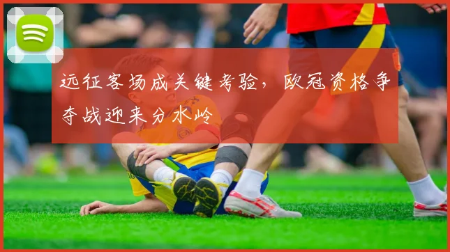 远征客场成关键考验，欧冠资格争夺战迎来分水岭