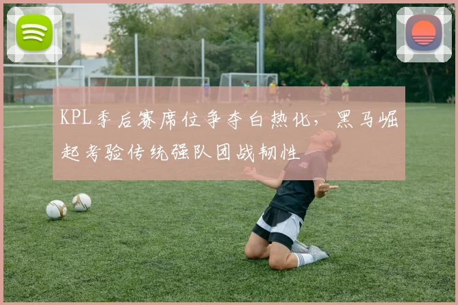 KPL季后赛席位争夺白热化,黑马崛起考验传统强队团战韧性