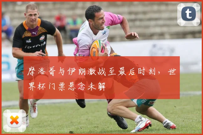 摩洛哥与伊朗激战至最后时刻,世界杯门票悬念未解