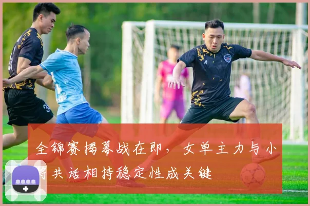 全锦赛揭幕战在即,女单主力与小将共话相持稳定性成关键