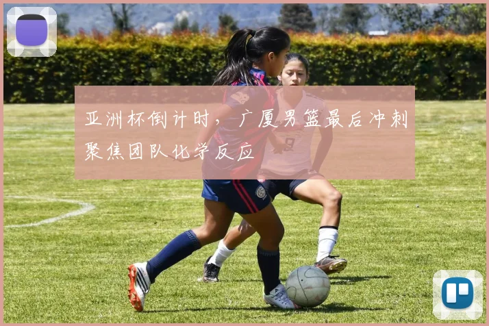 亚洲杯倒计时,广厦男篮最后冲刺聚焦团队化学反应
