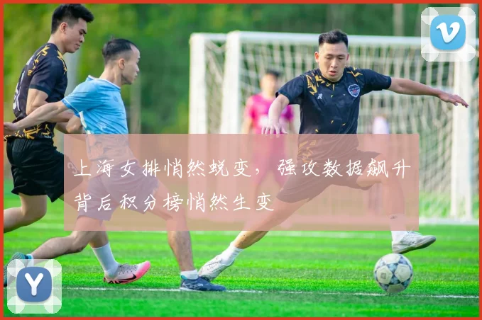 上海女排悄然蜕变,强攻数据飙升背后积分榜悄然生变
