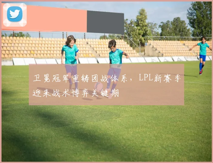卫冕冠军重铸团战体系，LPL新赛季迎来战术博弈关键期