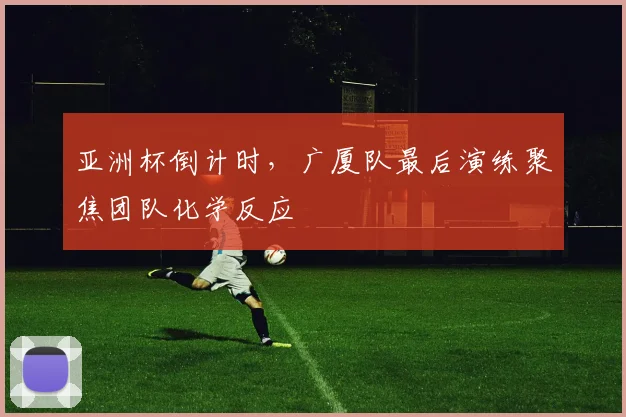 亚洲杯倒计时,广厦队最后演练聚焦团队化学反应