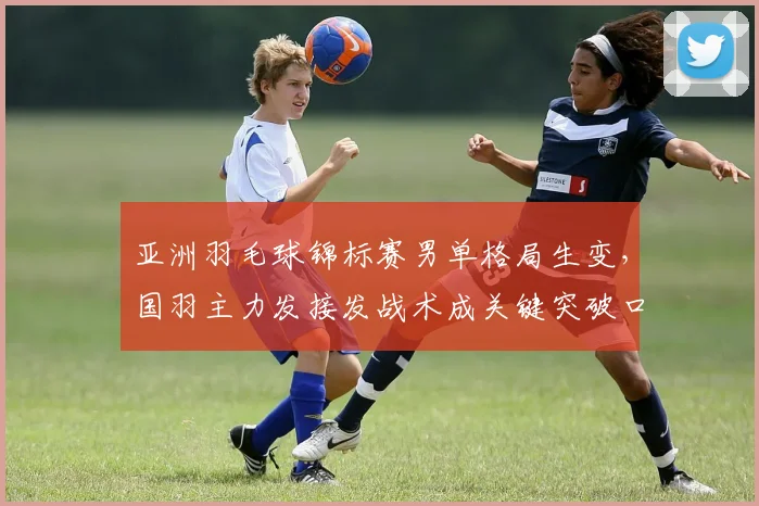 亚洲羽毛球锦标赛男单格局生变,国羽主力发接发战术成关键突破口