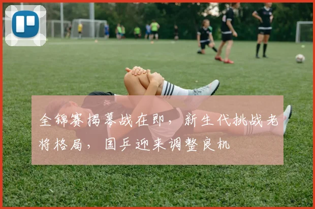 全锦赛揭幕战在即,新生代挑战老将格局,国乒迎来调整良机