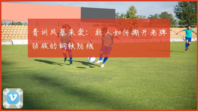 青训风暴来袭:新人如何撕开老牌劲旅的钢铁防线