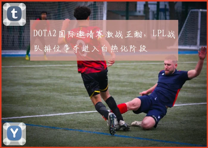 DOTA2国际邀请赛激战正酣，LPL战队排位争夺进入白热化阶段