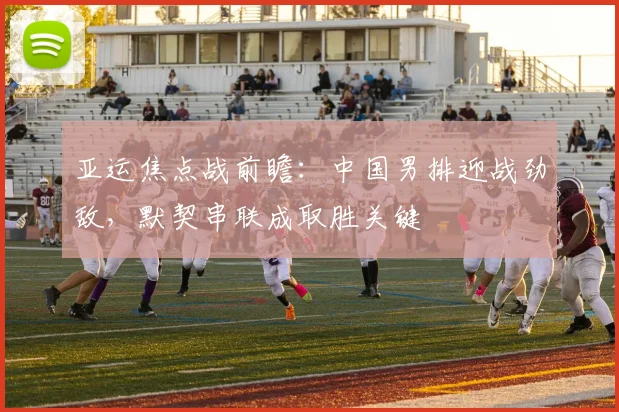 亚运焦点战前瞻:中国男排迎战劲敌,默契串联成取胜关键