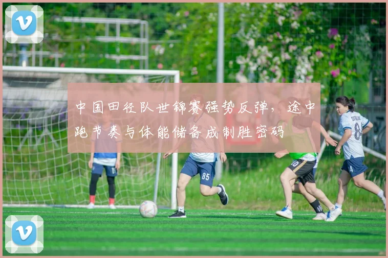 中国田径队世锦赛强势反弹,途中跑节奏与体能储备成制胜密码
