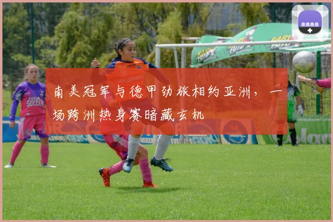 南美冠军与德甲劲旅相约亚洲,一场跨洲热身赛暗藏玄机