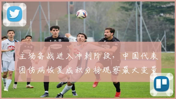 主场备战进入冲刺阶段,中国代表团伤病恢复成积分榜观察最大变量