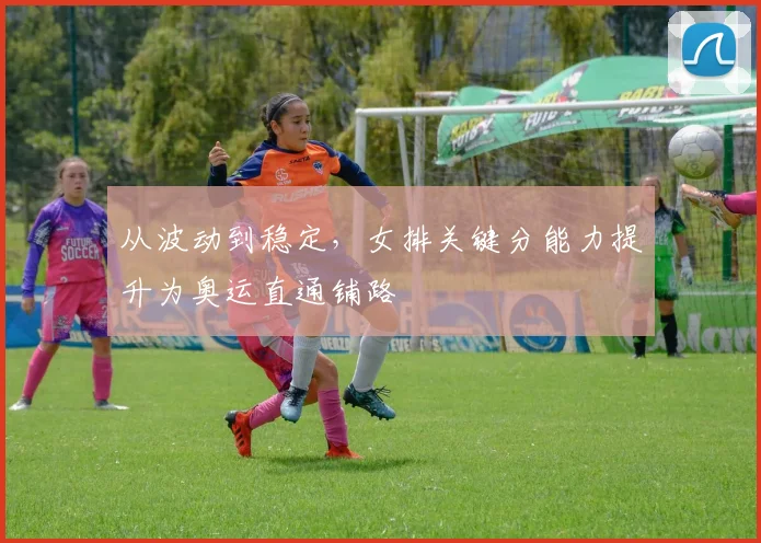 从波动到稳定,女排关键分能力提升为奥运直通铺路