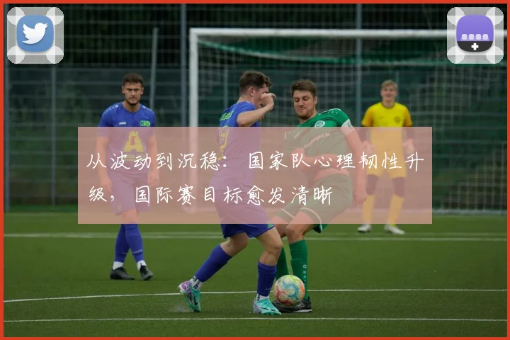 从波动到沉稳:国家队心理韧性升级,国际赛目标愈发清晰