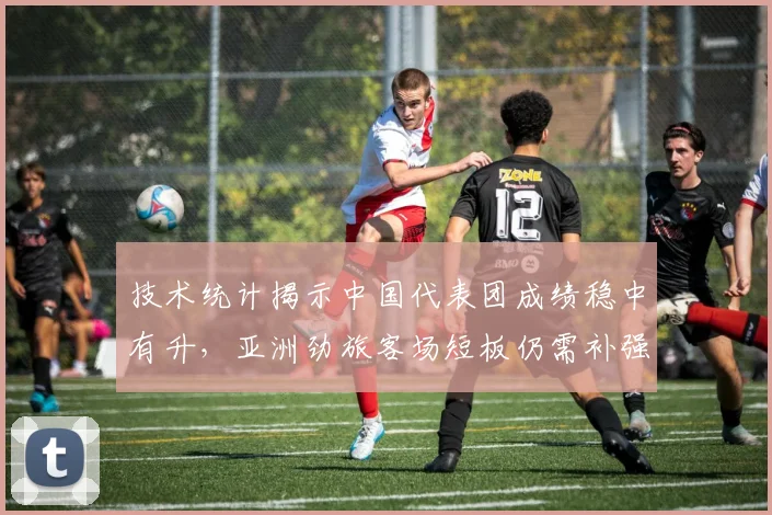 技术统计揭示中国代表团成绩稳中有升，亚洲劲旅客场短板仍需补强
