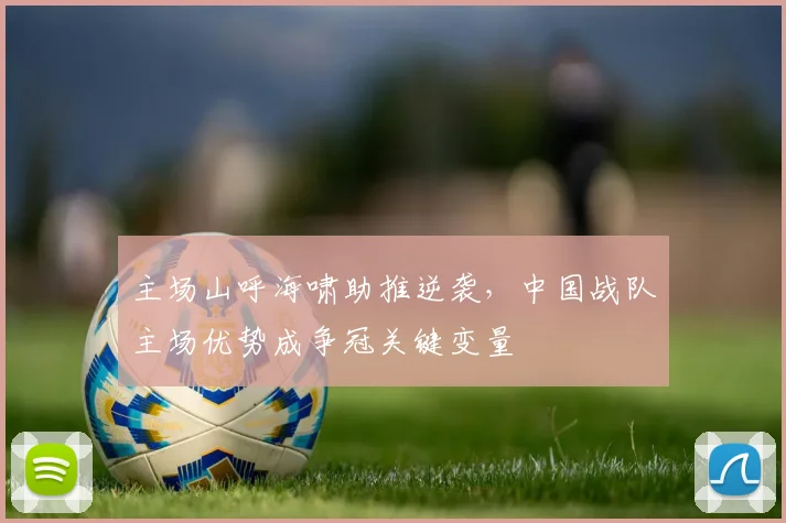 主场山呼海啸助推逆袭，中国战队主场优势成争冠关键变量